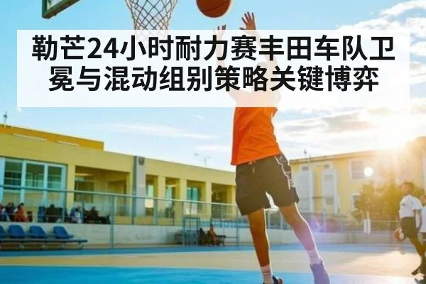 勒芒24小时耐力赛丰田车队卫冕与混动组别策略关键博弈
